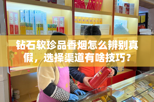 钻石软珍品香烟怎么辨别真假，选择渠道有啥技巧？